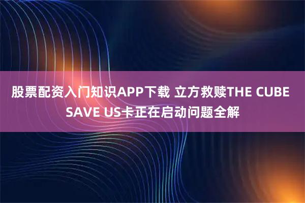 股票配资入门知识APP下载 立方救赎THE CUBE SAVE US卡正在启动问题全解