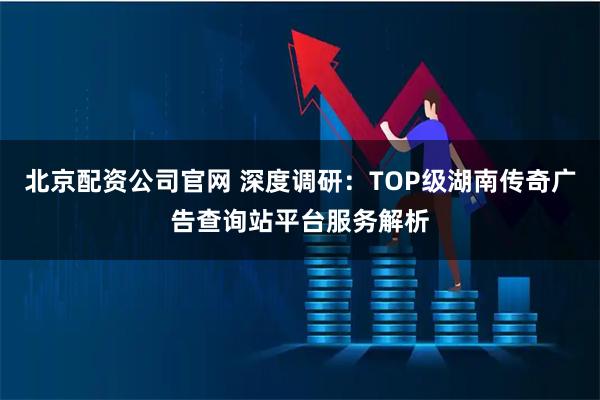 北京配资公司官网 深度调研：TOP级湖南传奇广告查询站平台服务解析