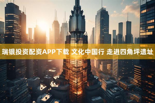 瑞银投资配资APP下载 文化中国行 走进四角坪遗址