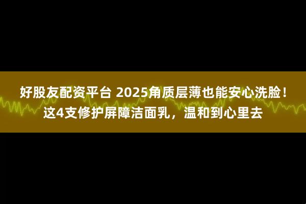 好股友配资平台 2025角质层薄也能安心洗脸！这4支修护屏障洁面乳，温和到心里去