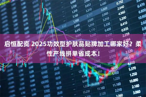 启恒配资 2025功效型护肤品贴牌加工哪家好？柔性产线拼单省成本！