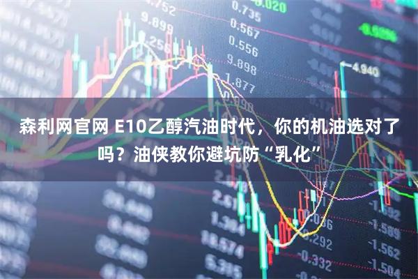 森利网官网 E10乙醇汽油时代，你的机油选对了吗？油侠教你避坑防“乳化”