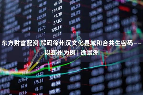 东方财富配资 解码徐州汉文化县域和合共生密码——以邳州为例 | 徐景洲