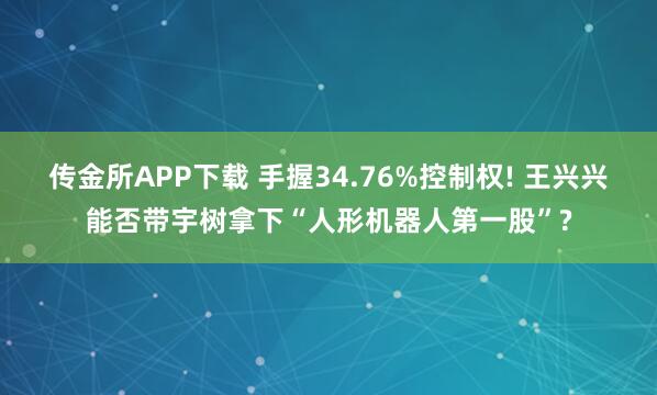 传金所APP下载 手握34.76%控制权! 王兴兴能否带宇树拿下“人形机器人第一股”?