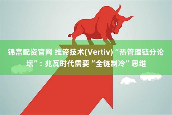 锦富配资官网 维谛技术(Vertiv)“热管理链分论坛”: 兆瓦时代需要“全链制冷”思维