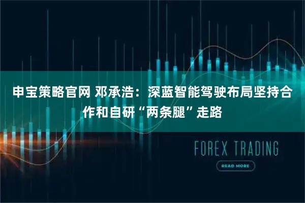申宝策略官网 邓承浩：深蓝智能驾驶布局坚持合作和自研“两条腿”走路