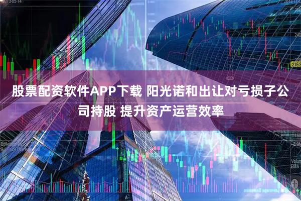 股票配资软件APP下载 阳光诺和出让对亏损子公司持股 提升资产运营效率