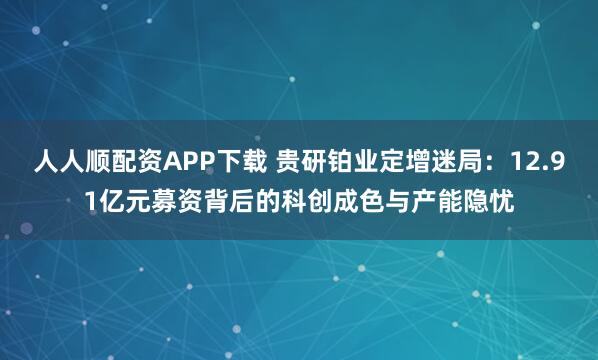 人人顺配资APP下载 贵研铂业定增迷局：12.91亿元募资背后的科创成色与产能隐忧
