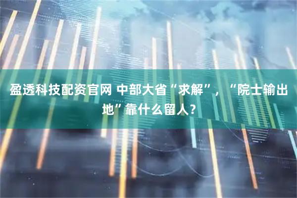 盈透科技配资官网 中部大省“求解”，“院士输出地”靠什么留人？