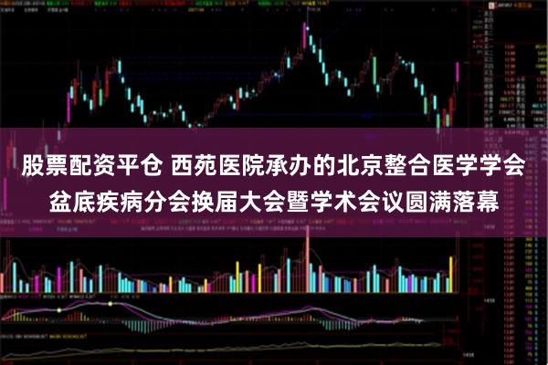 股票配资平仓 西苑医院承办的北京整合医学学会盆底疾病分会换届大会暨学术会议圆满落幕