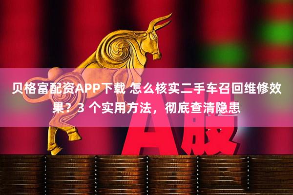 贝格富配资APP下载 怎么核实二手车召回维修效果？3 个实用方法，彻底查清隐患