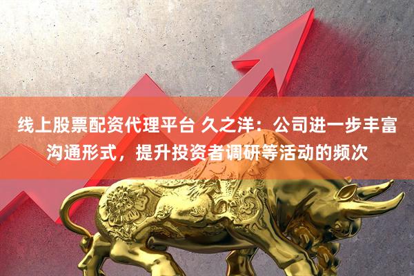 线上股票配资代理平台 久之洋：公司进一步丰富沟通形式，提升投资者调研等活动的频次