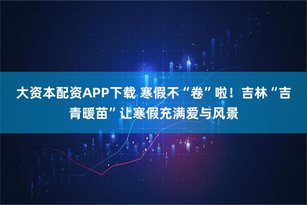 大资本配资APP下载 寒假不“卷”啦！吉林“吉青暖苗”让寒假充满爱与风景