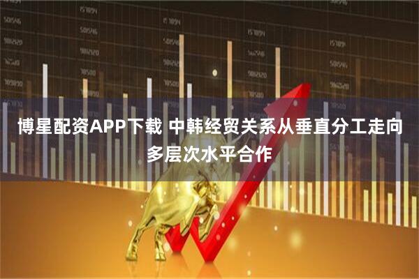 博星配资APP下载 中韩经贸关系从垂直分工走向多层次水平合作