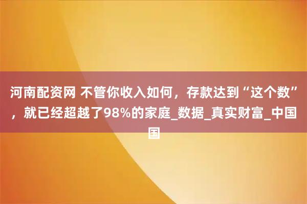 河南配资网 不管你收入如何，存款达到“这个数”，就已经超越了98%的家庭_数据_真实财富_中国