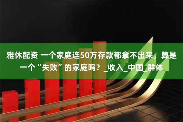 雅休配资 一个家庭连50万存款都拿不出来,算是一个“失败”的家庭吗?_收入_中国_群体