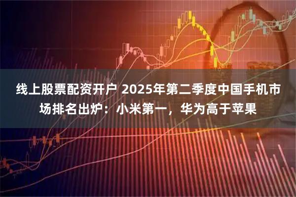 线上股票配资开户 2025年第二季度中国手机市场排名出炉：小米第一，华为高于苹果