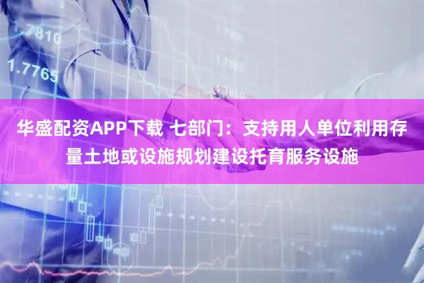 华盛配资APP下载 七部门：支持用人单位利用存量土地或设施规划建设托育服务设施