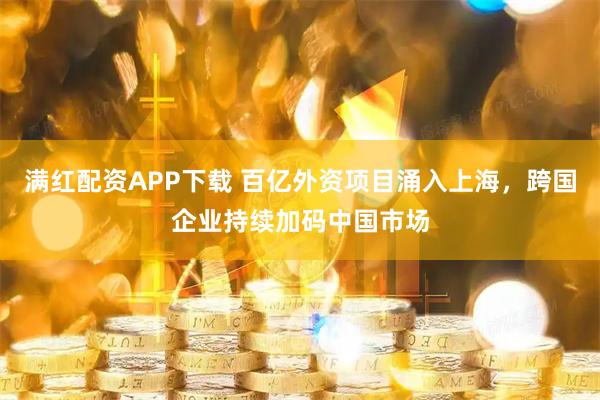 满红配资APP下载 百亿外资项目涌入上海,跨国企业持续加码中国市场