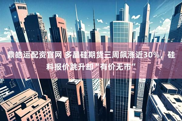 鼎皓运配资官网 多晶硅期货三周飙涨近30%，硅料报价跳升却“有价无市”