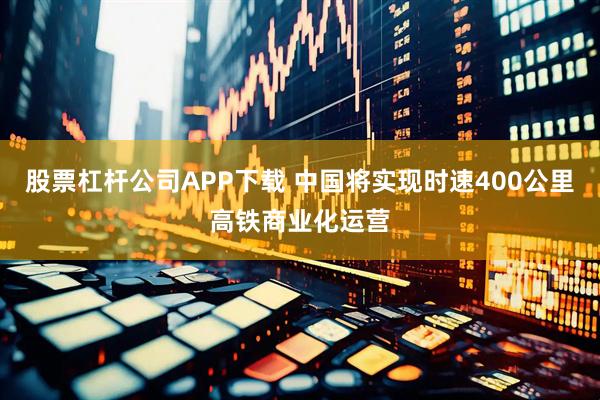 股票杠杆公司APP下载 中国将实现时速400公里高铁商业化运营