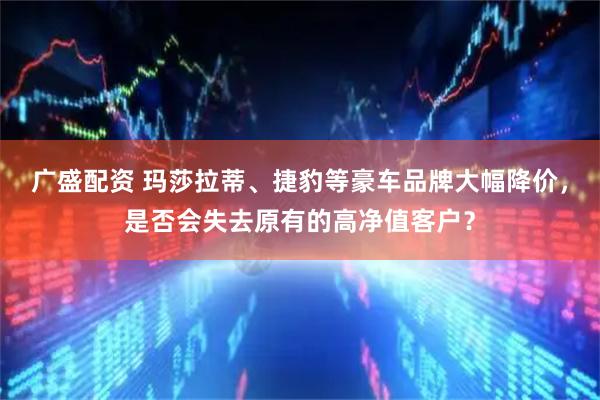 广盛配资 玛莎拉蒂、捷豹等豪车品牌大幅降价，是否会失去原有的高净值客户？