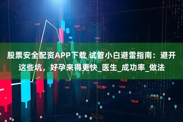股票安全配资APP下载 试管小白避雷指南：避开这些坑，好孕来得更快_医生_成功率_做法
