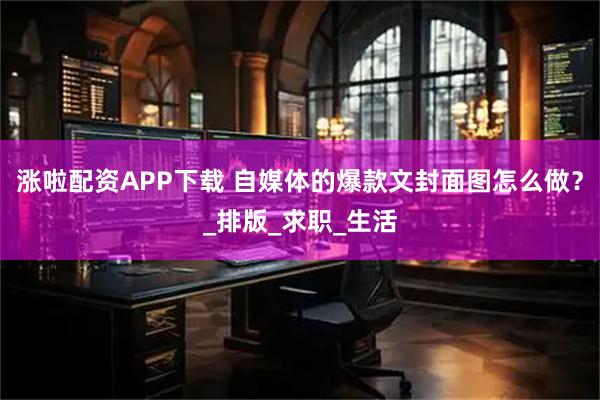 涨啦配资APP下载 自媒体的爆款文封面图怎么做？_排版_求职_生活