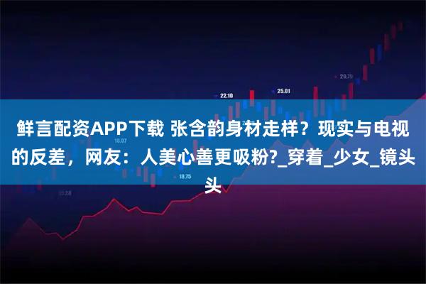 鲜言配资APP下载 张含韵身材走样？现实与电视的反差，网友：人美心善更吸粉?_穿着_少女_镜头