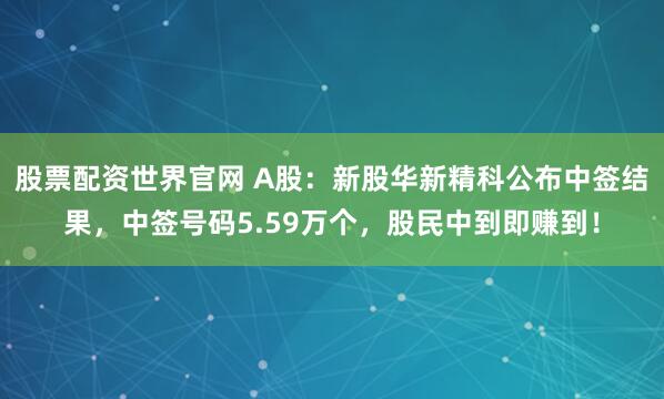 股票配资世界官网 A股：新股华新精科公布中签结果，中签号码5.59万个，股民中到即赚到！