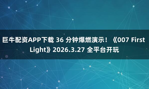 巨牛配资APP下载 36 分钟爆燃演示！《007 First Light》2026.3.27 全平台开玩